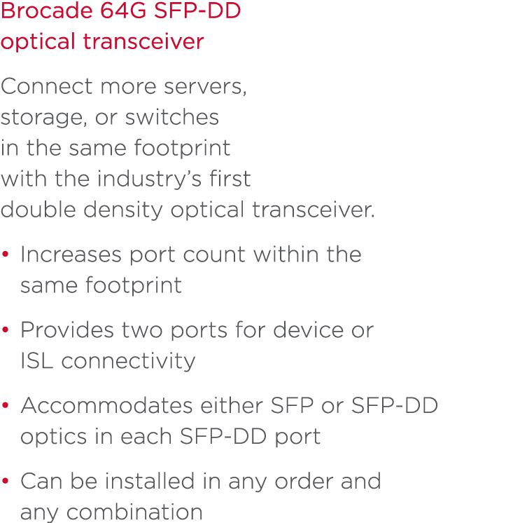 Brocade 64G SFP-DD optical transceiver Connect more servers, storage, or switches in the same footprint with the indu...